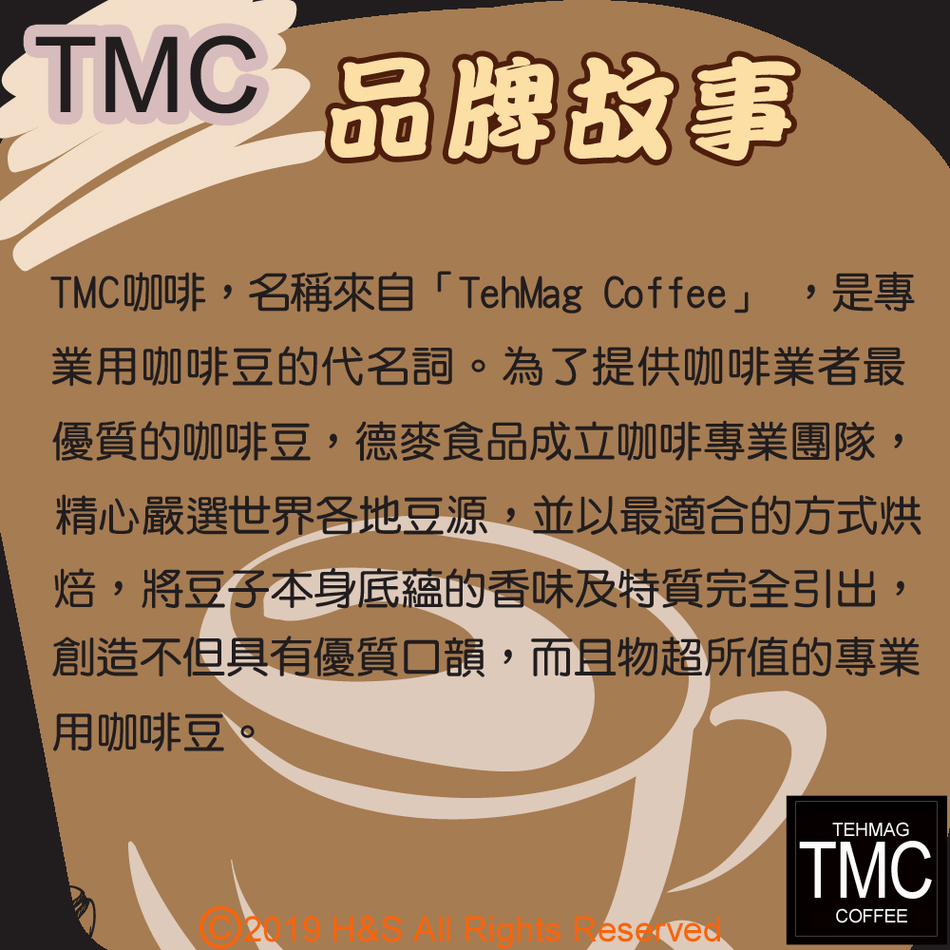 TMC 品牌故事TMC咖啡,名稱來自「TehMag Coffee」 ,是專業用咖啡豆的代名詞。為了提供咖啡業者最優質的咖啡豆,德麥食品成立咖啡專業團隊,精心嚴選世界各地豆源,並以最適合的方式烘焙,將豆子本身底蘊的香味及特質完全引出,創造不但具有優質口韻,而且物超所值的專業用咖啡豆 TEHMAGTMCCOFFEE