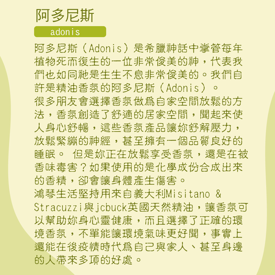 阿多尼斯adonis阿多尼斯(Adonis)是希臘神話中掌管每年植物死而復生的一位非常俊美的神,代表我們也如同祂是生生不息非常俊美的。我們自許是精油香氛的阿多尼斯(Adonis)。很多朋友會選擇香氛做為自家空間放鬆的方法,香氛創造了舒適的居家空間,聞起來人身心舒暢,這些香氛產品讓舒解壓力,放鬆緊繃的神經,甚至擁有一個品質良好的睡眠。 但是正在放鬆享受香氛,還是在被香味毒害?如果使用的是化學成份合成出來的香精,卻會讓身體產生傷害。鴻琴生活堅持用來自義大利Misitano &Stracuzzijcbuck英國天然精油,讓香氛可以幫助身心靈健康,而且選擇了正確的環境香氛,不單能讓環境氣味更好聞,事實上還能在後疫情時代為自己與家人、甚至身邊的人帶來多項的好處。