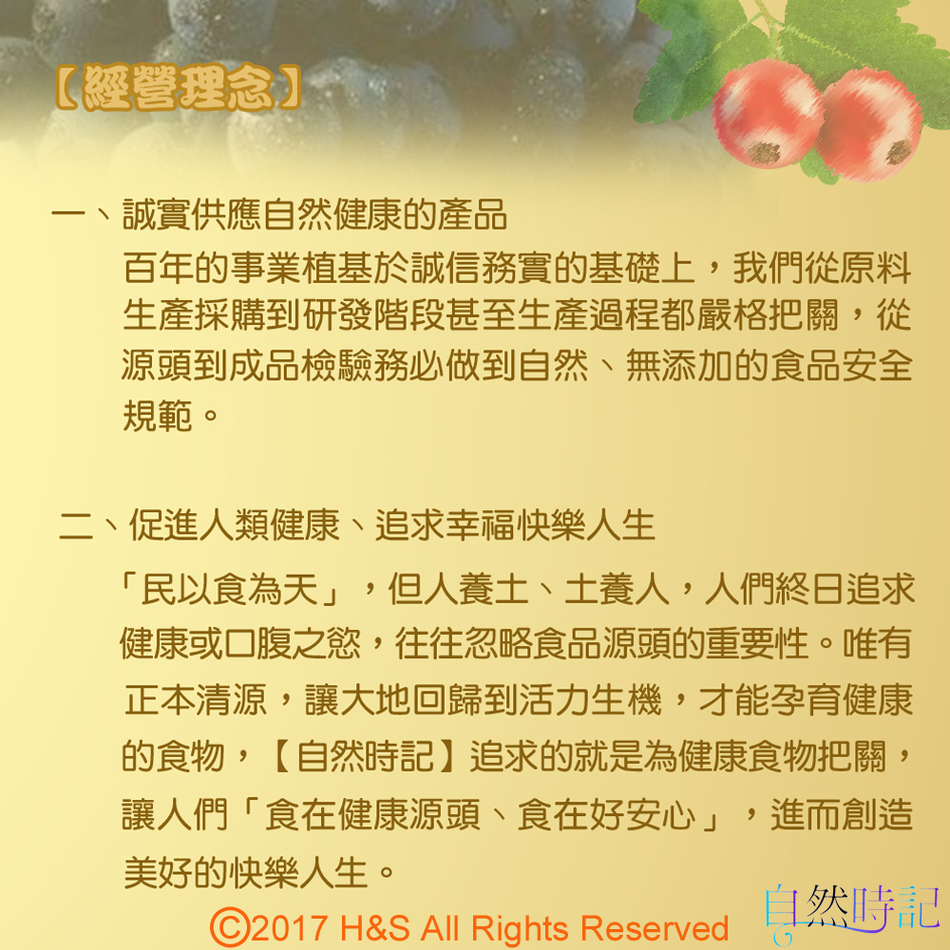 【經營理念】一、誠實供應自然健康的產品百年的事業植基於誠信務實的基礎上,我們從原料生產採購到研發階段甚至生產過程都嚴格把關,從源頭到成品檢驗務必做到自然、無添加的食品安全規範。二、促進人類健康、追求幸福快樂人生「民以食為天」,但人養土、土養人,人們終日追求健康或口腹之慾,往往忽略食品源頭的重要性。唯有正本清源,讓大地回歸到活力生機,才能孕育健康的食物,【自然時記】追求的就是為健康食物把關,讓人們「食在健康源頭、食在好安心」,進而創造美好的快樂人生。自然時記©2017 H&S All Rights Reserved